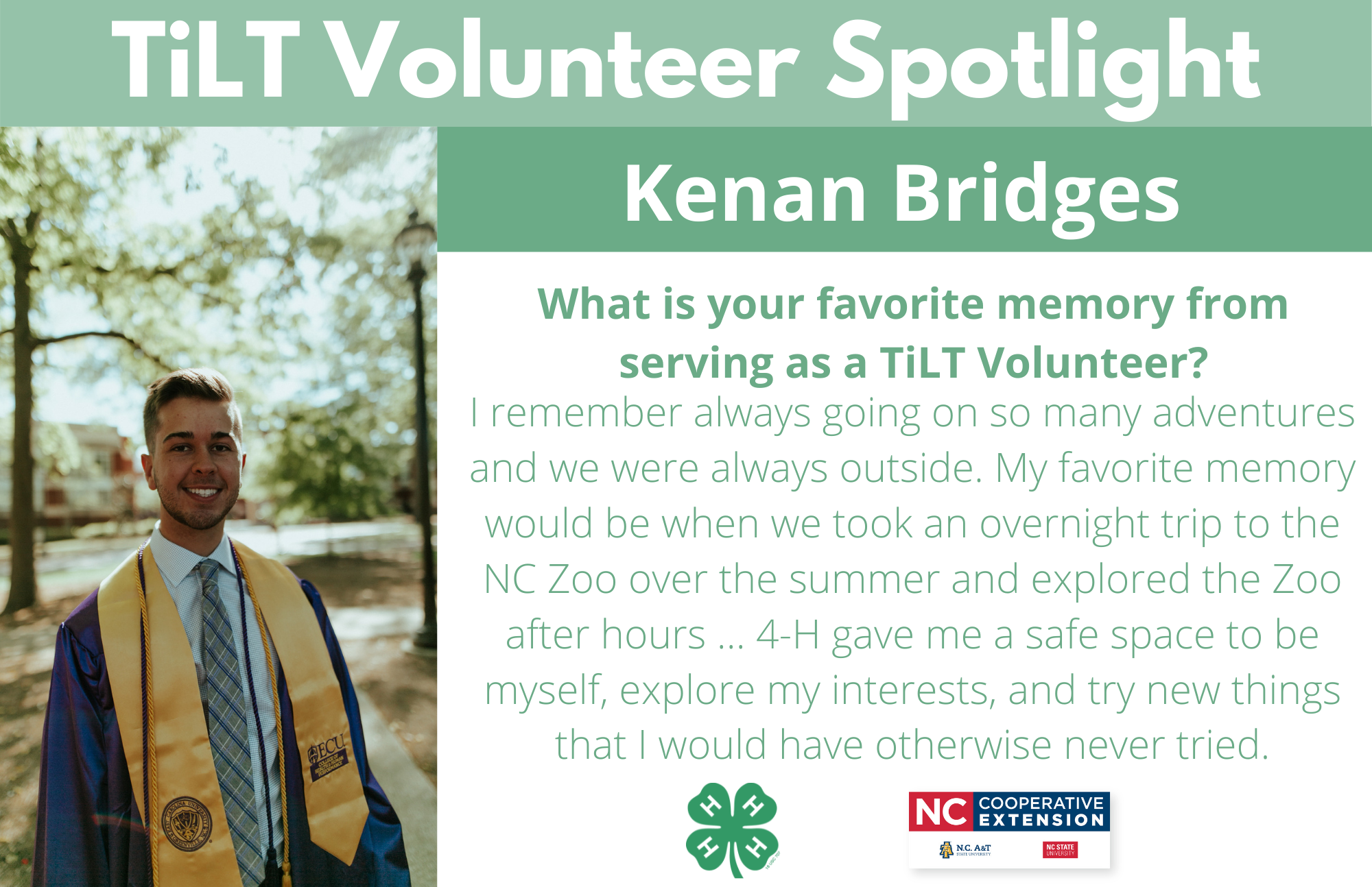 Headshot of Kenan Bridges in graduation regalia from East Carolina University with following text to the right of image.TiLT Volunteer Spotlight. Kenan Bridges. What is your favorite memory from serving as a TiLT Volunteer? I remember always going on so many adventures and we were always outside. My favorite memory would be when we took an overnight trip to the NC Zoo over the summer and explored the Zoo after hours ... 4-H gave me a safe space to be myself, explore my interests, and try new things that I would have otherwise never tried.