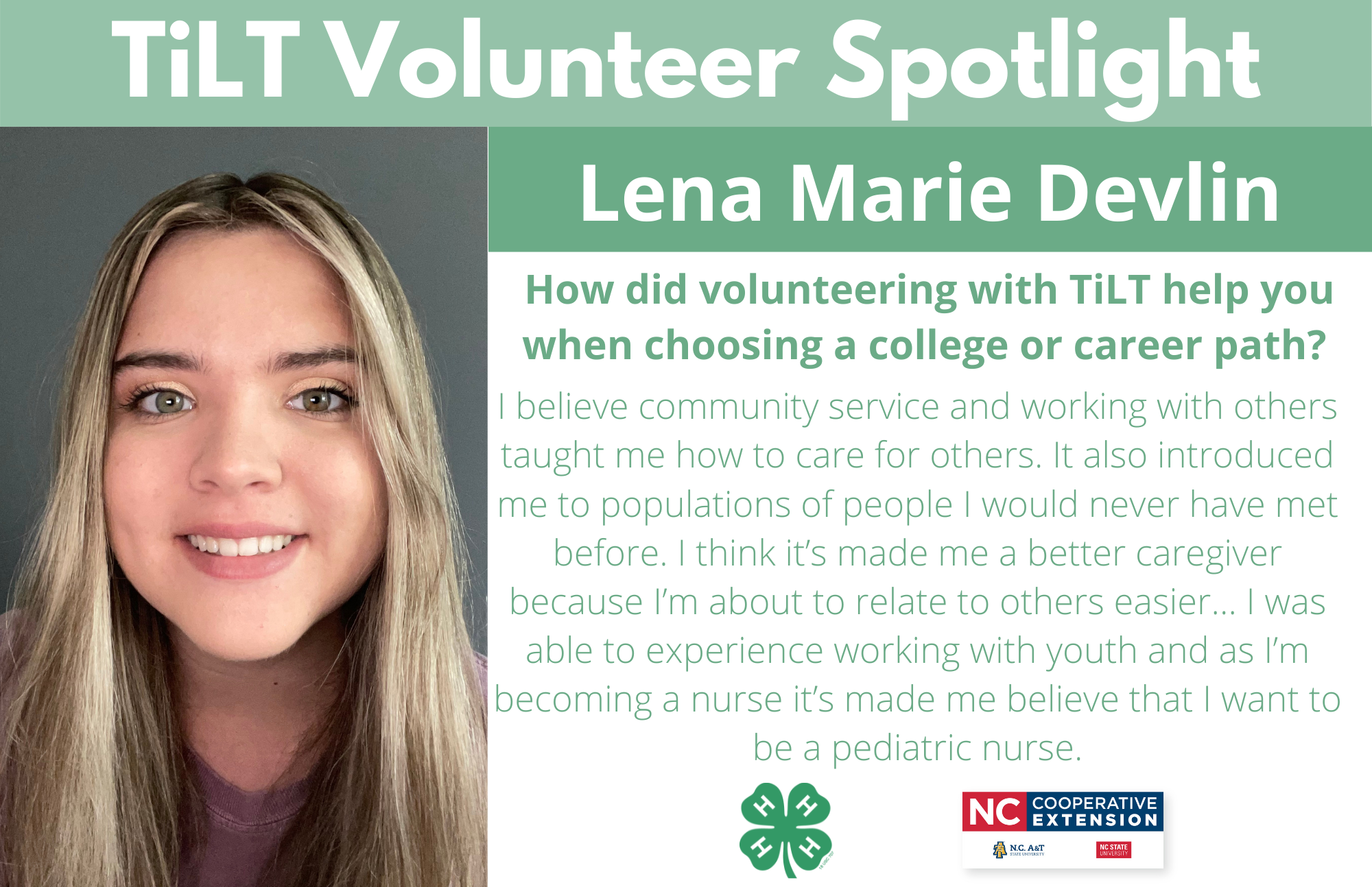 Headshot of Lena Marie Devlin with following text to the right of image. TiLT Volunteer Spotlight. Lena Marie Devlin. How did volunteering with TiLT help you when choosing a college or career path? I believe community service and working with others taught me how to care for others. Also introduced me to populations of people I would never have met before. I think it’s made me a better caregiver because I’m about to relate to others easier... I was able to experience working with youth and as I’m becoming a nurse it’s made me believe that I want to be a pediatric nurse.