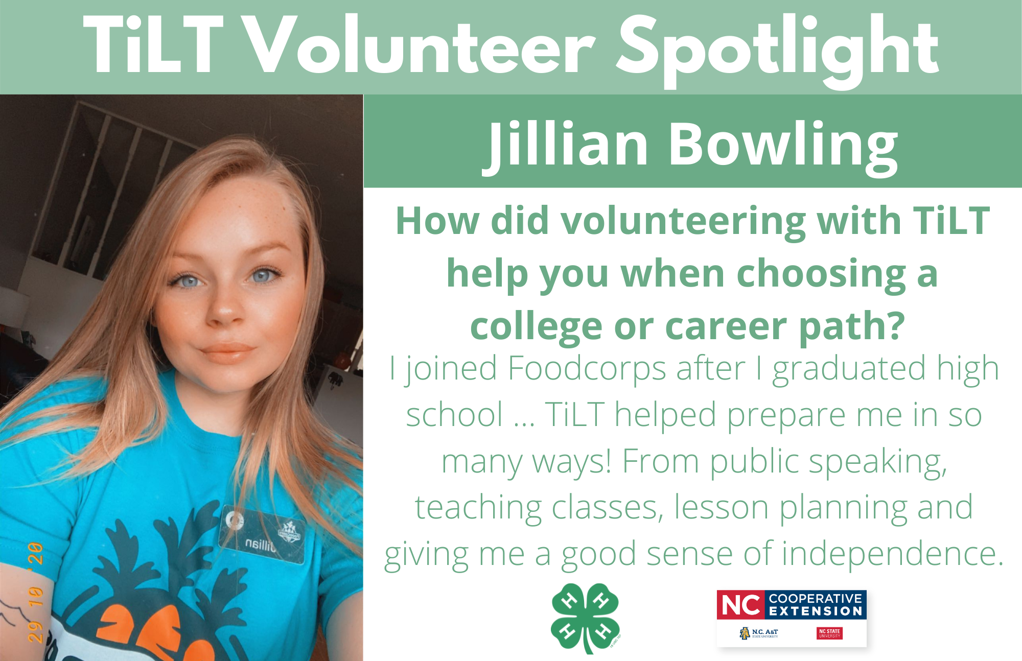 Headshot of Jillian Bowling with following text to the right of image. TiLT Volunteer Spotlight. Jillian Bowling. How did volunteering with TiLT help you when choosing a college or career path? I joined Foodcorps after I graduated high school ... TiLT helped prepare me in so many ways! From public speaking, teaching classes, lesson planning and giving me a good sense of independence.