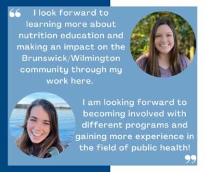 I look forward to learning more about nutrition education and making an impact on the Brunswick/Wilmington community through my work here. I am looking forward to becoming involved with different programs and gaining more experience in the field of public health!